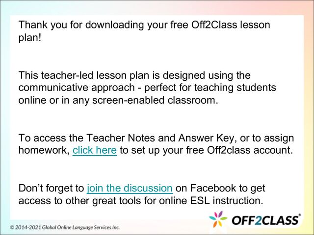 Thank you for downloading your free Off2Class lesson
plan!
This teacher-led lesson plan is designed using the
communicative approach - perfect for teaching students
online or in any screen-enabled classroom.
To access the Teacher Notes and Answer Key, or to assign
homework, click here to set up your free Off2class account.
Don’t forget to join the discussion on Facebook to get
access to other great tools for online ESL instruction.
