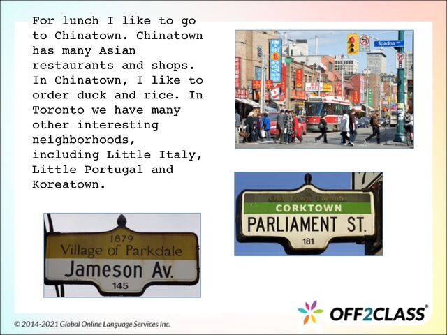 For lunch I like to go
to Chinatown. Chinatown
has many Asian
restaurants and shops.
In Chinatown, I like to
order duck and rice. In
Toronto we have many
other interesting
neighborhoods,
including Little Italy,
Little Portugal and
Koreatown.
