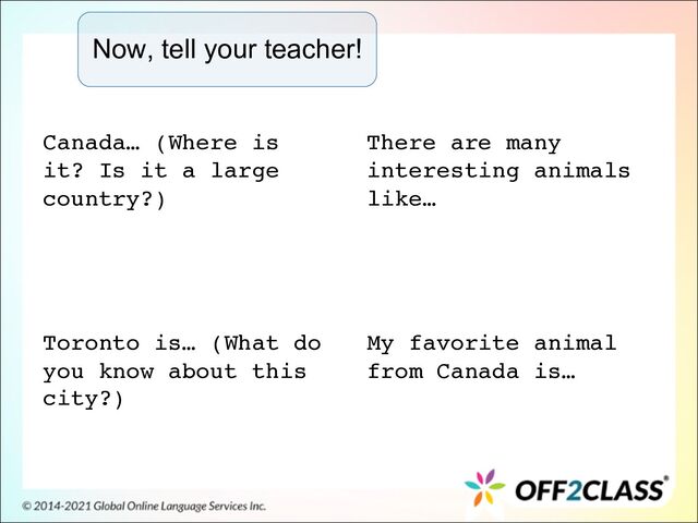 Now, tell your teacher!
Canada… (Where is
it? Is it a large
country?)
Toronto is… (What do
you know about this
city?)
There are many
interesting animals
like…
My favorite animal
from Canada is…
