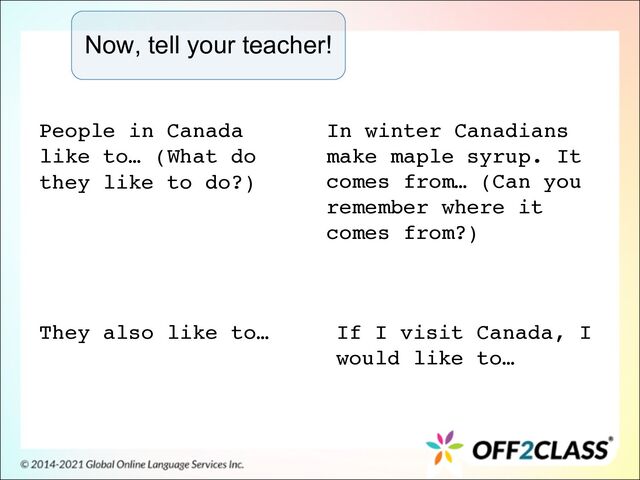 Now, tell your teacher!
People in Canada
like to… (What do
they like to do?)
They also like to…
In winter Canadians
make maple syrup. It
comes from… (Can you
remember where it
comes from?)
If I visit Canada, I
would like to…
