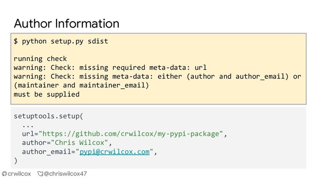 crwilcox @chriswilcox47
Author Information
$ python setup.py sdist
running check
warning: Check: missing required meta-data: url
warning: Check: missing meta-data: either (author and author_email) or
(maintainer and maintainer_email)
must be supplied
setuptools.setup(
...
url="https://github.com/crwilcox/my-pypi-package",
author="Chris Wilcox",
author_email="pypi@crwilcox.com",
)
