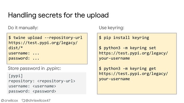 crwilcox @chriswilcox47
Handling secrets for the upload
Do it manually:
$ twine upload --repository-url
https://test.pypi.org/legacy/ dist/*
username: ...
password: ...
Store password in .pypirc:
Use keyring:
$ pip install keyring
$ python3 -m keyring set
https://test.pypi.org/legacy/
your-username
$ python3 -m keyring set
https://upload.pypi.org/legacy/
your-username
$ pip install keyring
$ python3 -m keyring set
https://test.pypi.org/legacy/
your-username
$ python3 -m keyring get
https://test.pypi.org/legacy/
your-username
$ twine upload --repository-url
https://test.pypi.org/legacy/
dist/*
username: ...
password: ...
[pypi]
repository: 
username: 
password: 
