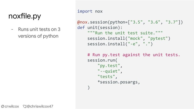crwilcox @chriswilcox47
import nox
@nox.session(python=["3.5", "3.6", "3.7"])
def unit(session):
"""Run the unit test suite."""
session.install("mock", "pytest")
session.install("-e", ".")
# Run py.test against the unit tests.
session.run(
"py.test",
"--quiet",
"tests",
*session.posargs,
)
noxfile.py
- Runs unit tests on 3
versions of python
