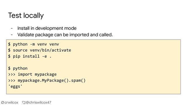 crwilcox @chriswilcox47
Test locally
- Install in development mode
- Validate package can be imported and called.
$ python -m venv venv
$ source venv/bin/activate
$ pip install -e .
$ python
>>> import mypackage
>>> mypackage.MyPackage().spam()
'eggs'
