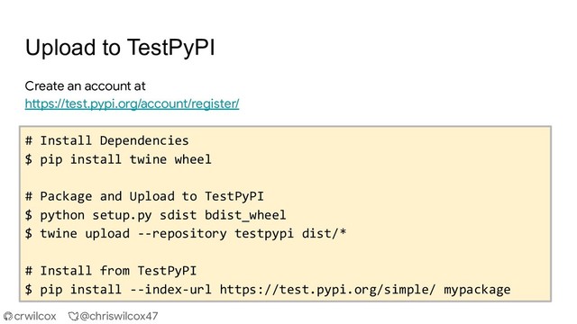 crwilcox @chriswilcox47
Upload to TestPyPI
Create an account at
https://test.pypi.org/account/register/
# Install Dependencies
$ pip install twine wheel
# Package and Upload to TestPyPI
$ python setup.py sdist bdist_wheel
$ twine upload --repository testpypi dist/*
# Install from TestPyPI
$ pip install --index-url https://test.pypi.org/simple/ mypackage
