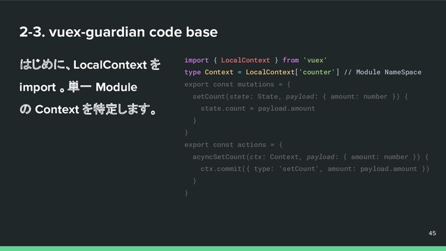 2-3. vuex-guardian code base
はじめに、LocalContext を
import 。単一 Module
の Context を特定します。
45
45
45
import { LocalContext } from 'vuex'
type Context = LocalContext['counter'] // Module NameSpace
export const mutations = {
setCount(state: State, payload: { amount: number }) {
state.count = payload.amount
}
}
export const actions = {
acyncSetCount(ctx: Context, payload: { amount: number }) {
ctx.commit({ type: 'setCount', amount: payload.amount })
}
}
