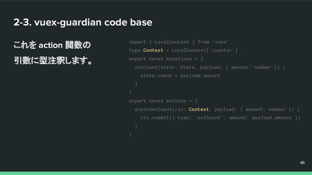 2-3. vuex-guardian code base
これを action 関数の
引数に型注釈します。
46
46
46
import { LocalContext } from 'vuex'
type Context = LocalContext['counter']
export const mutations = {
setCount(state: State, payload: { amount: number }) {
state.count = payload.amount
}
}
export const actions = {
acyncSetCount(ctx: Context, payload: { amount: number }) {
ctx.commit({ type: 'setCount', amount: payload.amount })
}
}
