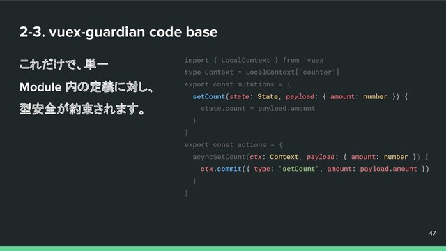 2-3. vuex-guardian code base
これだけで、単一
Module 内の定義に対し、
型安全が約束されます。
47
47
47
import { LocalContext } from 'vuex'
type Context = LocalContext['counter']
export const mutations = {
setCount(state: State, payload: { amount: number }) {
state.count = payload.amount
}
}
export const actions = {
acyncSetCount(ctx: Context, payload: { amount: number }) {
ctx.commit({ type: 'setCount', amount: payload.amount })
}
}
