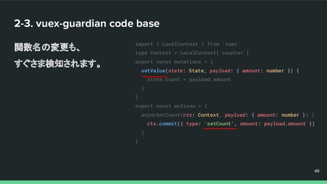 2-3. vuex-guardian code base
関数名の変更も、
すぐさま検知されます。
49
49
49
import { LocalContext } from 'vuex'
type Context = LocalContext['counter']
export const mutations = {
setValue(state: State, payload: { amount: number }) {
state.count = payload.amount
}
}
export const actions = {
acyncSetCount(ctx: Context, payload: { amount: number }) {
ctx.commit({ type: 'setCount', amount: payload.amount })
}
}
