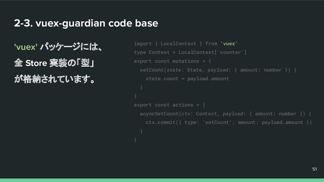 2-3. vuex-guardian code base
'vuex' パッケージには、
全 Store 実装の「型」
が格納されています。
51
51
51
import { LocalContext } from 'vuex'
type Context = LocalContext['counter']
export const mutations = {
setCount(state: State, payload: { amount: number }) {
state.count = payload.amount
}
}
export const actions = {
acyncSetCount(ctx: Context, payload: { amount: number }) {
ctx.commit({ type: 'setCount', amount: payload.amount })
}
}
