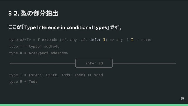 3-2. 型の部分抽出
ここが「Type Inference in conditional types」です。
65
65
65
type A2 = T extends (a1: any, a2: infer I) => any　? I　: never
type T = typeof addTodo
type U = A2
type T = (state: State, todo: Todo) => void
type U = Todo
inferred
