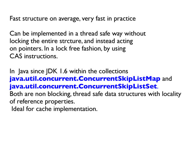 Fast structure on average, very fast in practice	

	

Can be implemented in a thread safe way without 	

locking the entire strcture, and instead acting 	

on pointers. In a lock free fashion, by using 	

CAS instructions.	

	

In Java since JDK 1.6 within the collections
java.util.concurrent.ConcurrentSkipListMap and	

java.util.concurrent.ConcurrentSkipListSet. 	

Both are non blocking, thread safe data structures with locality
of reference properties.	

Ideal for cache implementation.	

