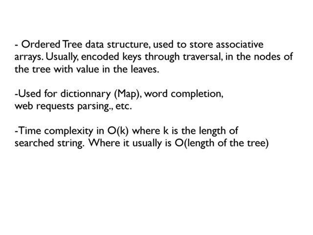 	

- Ordered Tree data structure, used to store associative
arrays. Usually, encoded keys through traversal, in the nodes of
the tree with value in the leaves.	

	

-Used for dictionnary (Map), word completion, 	

web requests parsing., etc.	

	

-Time complexity in O(k) where k is the length of	

searched string. Where it usually is O(length of the tree)	

	

	

