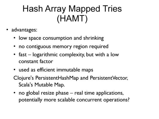 Hash Array Mapped Tries
(HAMT)
•  advantages:	

•  low space consumption and shrinking	

•  no contiguous memory region required	

•  fast – logarithmic complexity, but with a low
constant factor	

•  used as efﬁcient immutable maps	

Clojure's PersistentHashMap and PersistentVector,
Scala's Mutable Map.	

•  no global resize phase – real time applications,
potentially more scalable concurrent operations?	

