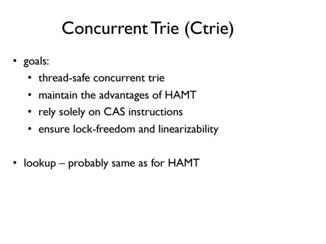 Concurrent Trie (Ctrie)	

•  goals:	

•  thread-safe concurrent trie	

•  maintain the advantages of HAMT	

•  rely solely on CAS instructions	

•  ensure lock-freedom and linearizability	

	

•  lookup – probably same as for HAMT	

