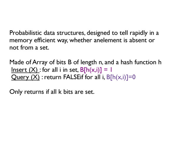Probabilistic data structures, designed to tell rapidly in a 	

memory efﬁcient way, whether anelement is absent or	

not from a set.	

	

Made of Array of bits B of length n, and a hash function h	

Insert (X) : for all i in set, B[h(x,i)] = 1	

Query (X) : return FALSEif for all i, B[h(x,i)]=0	

	

Only returns if all k bits are set.	

	

