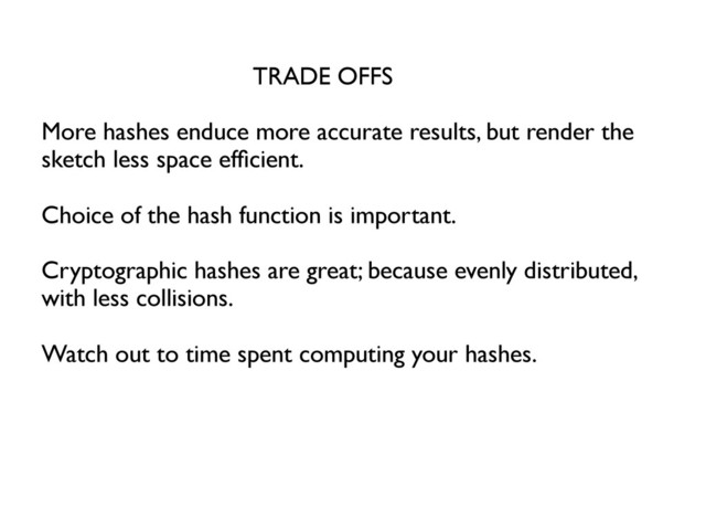 TRADE OFFS	

	

More hashes enduce more accurate results, but render the
sketch less space efﬁcient.	

	

Choice of the hash function is important. 	

	

Cryptographic hashes are great; because evenly distributed,
with less collisions.	

	

Watch out to time spent computing your hashes.	

	

	

	

