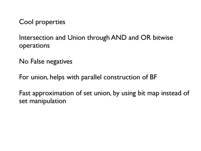 Cool properties	

	

Intersection and Union through AND and OR bitwise
operations	

	

No False negatives	

	

For union, helps with parallel construction of BF	

	

Fast approximation of set union, by using bit map instead of
set manipulation	

	

	


