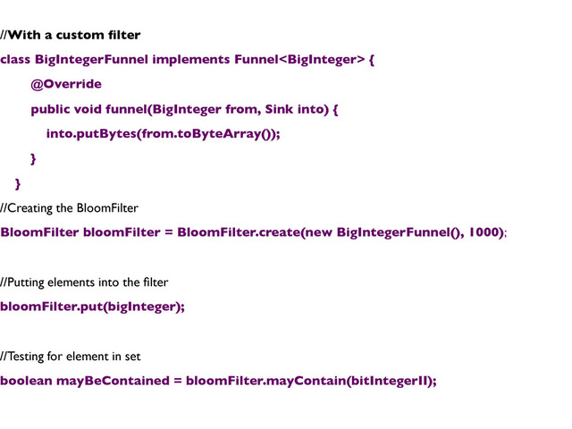 //With a custom ﬁlter	

class BigIntegerFunnel implements Funnel {	

@Override	

public void funnel(BigInteger from, Sink into) {	

into.putBytes(from.toByteArray());	

}	

}	

//Creating the BloomFilter	

BloomFilter bloomFilter = BloomFilter.create(new BigIntegerFunnel(), 1000);	

	

//Putting elements into the ﬁlter	

bloomFilter.put(bigInteger);	

	

//Testing for element in set	

boolean mayBeContained = bloomFilter.mayContain(bitIntegerII);	

