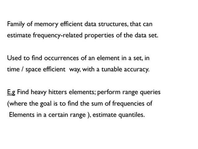 Family of memory efﬁcient data structures, that can	

estimate frequency-related properties of the data set.	

	

Used to ﬁnd occurrences of an element in a set, in 	

time / space efﬁcient way, with a tunable accuracy.	

	

E.g Find heavy hitters elements; perform range queries	

(where the goal is to ﬁnd the sum of frequencies of 	

Elements in a certain range ), estimate quantiles.	

