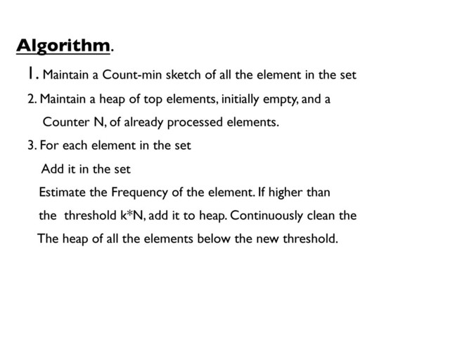 Algorithm.	

1. Maintain a Count-min sketch of all the element in the set	

2. Maintain a heap of top elements, initially empty, and a 	

Counter N, of already processed elements.	

3. For each element in the set	

Add it in the set	

Estimate the Frequency of the element. If higher than 	

the threshold k*N, add it to heap. Continuously clean the 	

The heap of all the elements below the new threshold.	

	

