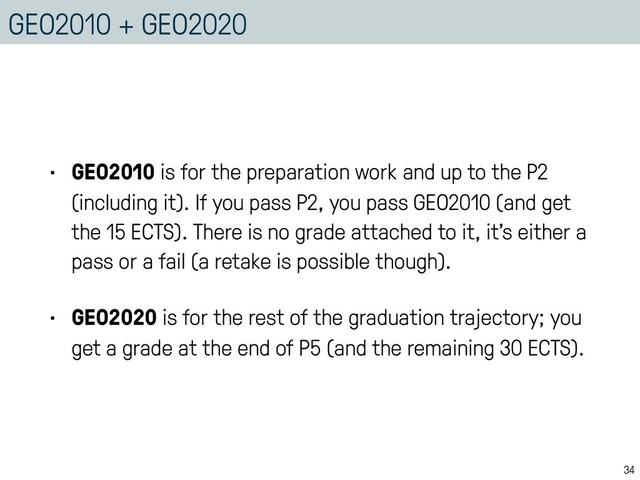 GEO2010 + GEO2020
• GEO2010 is for the preparation work and up to the P2
(including it). If you pass P2, you pass GEO2010 (and get
the 15 ECTS). There is no grade attached to it, it’s either a
pass or a fail (a retake is possible though).
• GEO2020 is for the rest of the graduation trajectory; you
get a grade at the end of P5 (and the remaining 30 ECTS).
34
