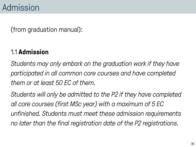 Admission
(from graduation manual):
1.1 Admission
Students may only embark on the graduation work if they have
participated in all common core courses and have completed
them or at least 50 EC of them.
Students will only be admitted to the P2 if they have completed
all core courses (first MSc year) with a maximum of 5 EC
unfinished. Students must meet these admission requirements
no later than the final registration date of the P2 registrations.
35
