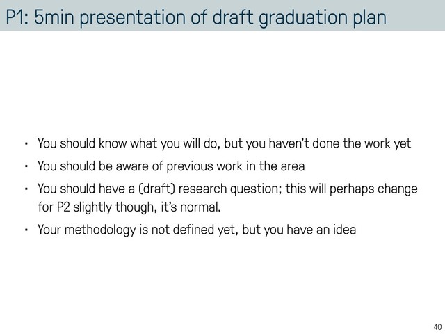 P1: 5min presentation of draft graduation plan
• You should know what you will do, but you haven’t done the work yet
• You should be aware of previous work in the area
• You should have a (draft) research question; this will perhaps change
for P2 slightly though, it’s normal.
• Your methodology is not defined yet, but you have an idea
40

