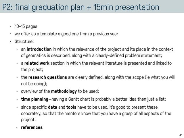 P2: final graduation plan + 15min presentation
• 10-15 pages
• we offer as a template a good one from a previous year
• Structure:
• an introduction in which the relevance of the project and its place in the context
of geomatics is described, along with a clearly-defined problem statement;
• a related work section in which the relevant literature is presented and linked to
the project;
• the research questions are clearly defined, along with the scope (ie what you will
not be doing);
• overview of the methodology to be used;
• time planning—having a Gantt chart is probably a better idea then just a list;
• since specific data and tools have to be used, it’s good to present these
concretely, so that the mentors know that you have a grasp of all aspects of the
project;
• references
41
