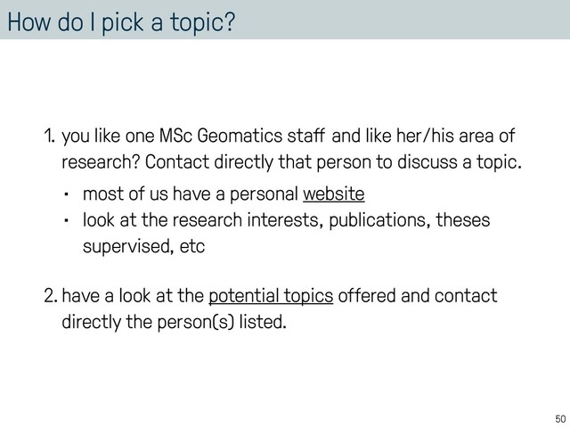 How do I pick a topic?
1. you like one MSc Geomatics staﬀ and like her/his area of
research? Contact directly that person to discuss a topic.
• most of us have a personal website
• look at the research interests, publications, theses
supervised, etc
2.have a look at the potential topics offered and contact
directly the person(s) listed.
50
