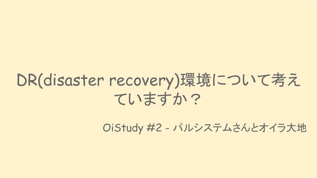 DR(disaster recovery)環境について考え
ていますか？
OiStudy #2 - パルシステムさんとオイラ大地
