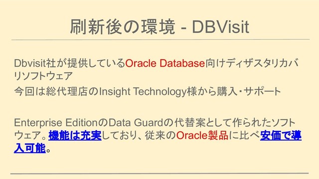 刷新後の環境 - DBVisit
Dbvisit社が提供しているOracle Database向けディザスタリカバ
リソフトウェア
今回は総代理店のInsight Technology様から購入・サポート
Enterprise EditionのData Guardの代替案として作られたソフト
ウェア。機能は充実しており、従来のOracle製品に比べ安価で導
入可能。
