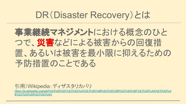 DR（Disaster Recovery）とは
事業継続マネジメントにおける概念のひと
つで、災害などによる被害からの回復措
置、あるいは被害を最小限に抑えるための
予防措置のことである
引用）Wikipedia：ディザスタリカバリ
https://ja.wikipedia.org/wiki/%E3%83%87%E3%82%A3%E3%82%B6%E3%82%B9%E3%82%BF%E3%83%AA%E3%82%A
B%E3%83%90%E3%83%AA
