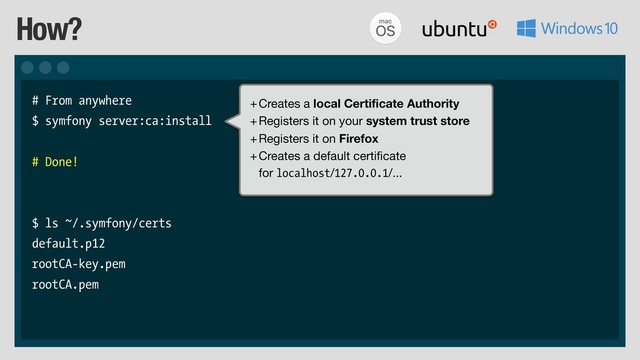 How?
# From anywhere
$ symfony server:ca:install
# Done!
$ ls ~/.symfony/certs
default.p12
rootCA-key.pem
rootCA.pem
+Creates a local Certificate Authority

+Registers it on your system trust store

+Registers it on Firefox

+Creates a default certificate 
for localhost/127.0.0.1/...
