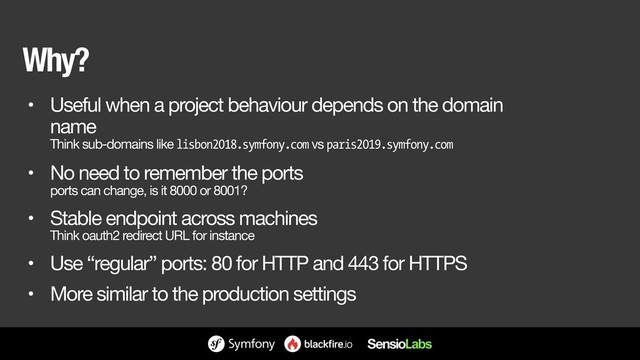 Why?
• Useful when a project behaviour depends on the domain
name 
Think sub-domains like lisbon2018.symfony.com vs paris2019.symfony.com

• No need to remember the ports 
ports can change, is it 8000 or 8001?

• Stable endpoint across machines 
Think oauth2 redirect URL for instance

• Use “regular” ports: 80 for HTTP and 443 for HTTPS

• More similar to the production settings

