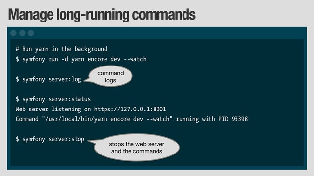 Manage long-running commands
# Run yarn in the background
$ symfony run -d yarn encore dev --watch
$ symfony server:log
$ symfony server:status
Web server listening on https://127.0.0.1:8001
Command "/usr/local/bin/yarn encore dev --watch" running with PID 93398
$ symfony server:stop
command
logs
stops the web server 
and the commands
