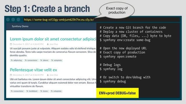 https://some-bug-xtf33gy-ombjum625h7iw.eu.s5y.io/
Step 1: Create a branch
# Create a new Git branch for the code
# Deploy a new cluster of containers
# Copy data (DB, files, ...) byte to byte
$ symfony env:create some-bug
# Open the new deployed URL
# Exact copy of production
$ symfony open:remote
# Debug logs
$ symfony log
# Or switch to dev/debug with
$ symfony debug
Exact copy of
production
ENV=prod DEBUG=false
