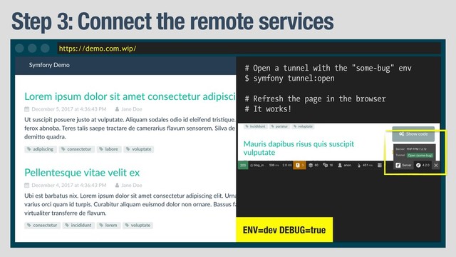 https://demo.com.wip/
Step 3: Connect the remote services
# Open a tunnel with the "some-bug" env
$ symfony tunnel:open
# Refresh the page in the browser
# It works!
ENV=dev DEBUG=true
