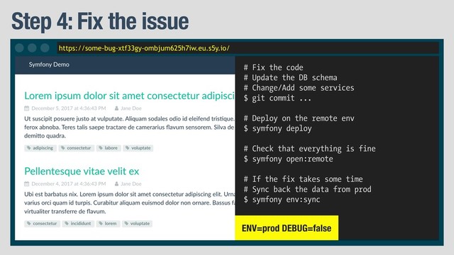 https://some-bug-xtf33gy-ombjum625h7iw.eu.s5y.io/
Step 4: Fix the issue
# Fix the code
# Update the DB schema
# Change/Add some services
$ git commit ...
# Deploy on the remote env
$ symfony deploy
# Check that everything is fine
$ symfony open:remote
# If the fix takes some time
# Sync back the data from prod
$ symfony env:sync
ENV=prod DEBUG=false
