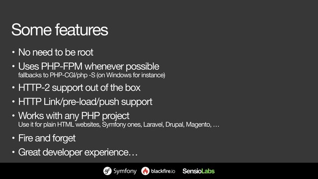 Some features
• No need to be root

• Uses PHP-FPM whenever possible 
fallbacks to PHP-CGI/php -S (on Windows for instance)

• HTTP-2 support out of the box

• HTTP Link/pre-load/push support

• Works with any PHP project 
Use it for plain HTML websites, Symfony ones, Laravel, Drupal, Magento, …

• Fire and forget

• Great developer experience…
