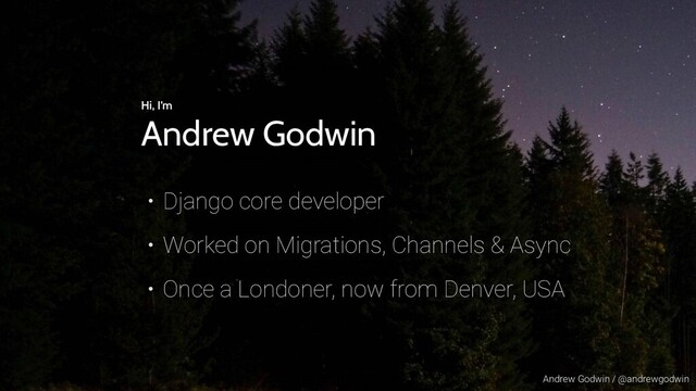 Andrew Godwin / @andrewgodwin
Hi, I’m
Andrew Godwin
• Django core developer
• Worked on Migrations, Channels & Async
• Once a Londoner, now from Denver, USA
