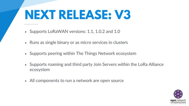 NEXT RELEASE: V3
• Supports LoRaWAN versions: 1.1, 1.0.2 and 1.0
• Runs as single binary or as micro services in clusters
• Supports peering within The Things Network ecosystem
• Supports roaming and third party Join Servers within the LoRa Alliance
ecosystem
• All components to run a network are open source
