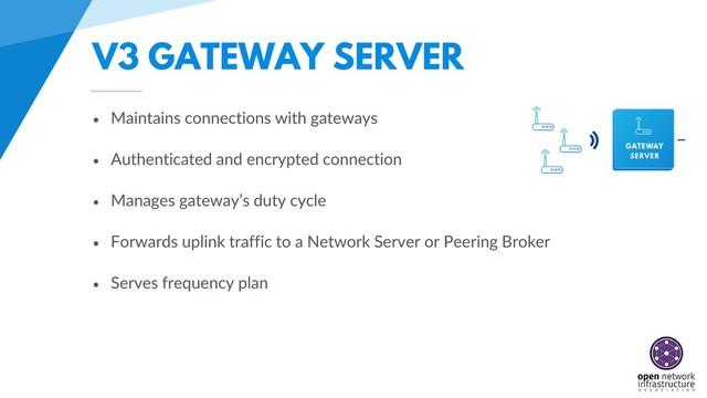 V3 GATEWAY SERVER
• Maintains connections with gateways
• Authenticated and encrypted connection
• Manages gateway’s duty cycle
• Forwards uplink traffic to a Network Server or Peering Broker
• Serves frequency plan
