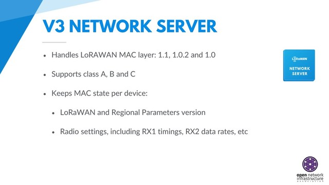V3 NETWORK SERVER
• Handles LoRAWAN MAC layer: 1.1, 1.0.2 and 1.0
• Supports class A, B and C
• Keeps MAC state per device:
• LoRaWAN and Regional Parameters version
• Radio settings, including RX1 timings, RX2 data rates, etc
