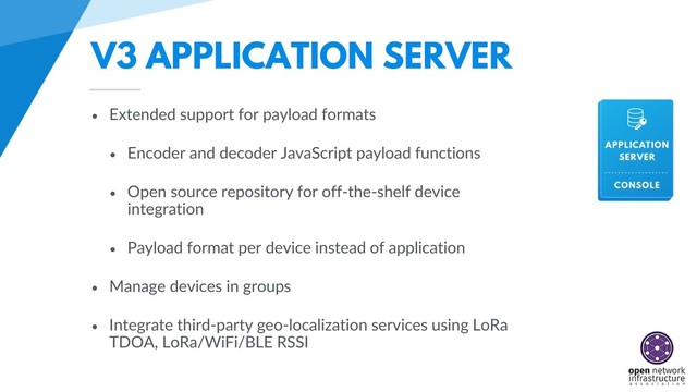 V3 APPLICATION SERVER
• Extended support for payload formats
• Encoder and decoder JavaScript payload functions
• Open source repository for off-the-shelf device
integration
• Payload format per device instead of application
• Manage devices in groups
• Integrate third-party geo-localization services using LoRa
TDOA, LoRa/WiFi/BLE RSSI
