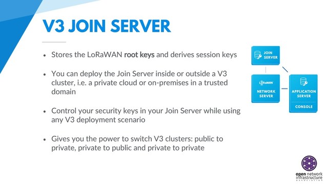 V3 JOIN SERVER
• Stores the LoRaWAN root keys and derives session keys
• You can deploy the Join Server inside or outside a V3
cluster, i.e. a private cloud or on-premises in a trusted
domain
• Control your security keys in your Join Server while using
any V3 deployment scenario
• Gives you the power to switch V3 clusters: public to
private, private to public and private to private
