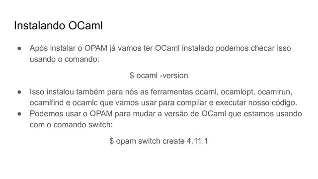 Instalando OCaml
● Após instalar o OPAM já vamos ter OCaml instalado podemos checar isso
usando o comando:
$ ocaml -version
● Isso instalou também para nós as ferramentas ocaml, ocamlopt, ocamlrun,
ocamlfind e ocamlc que vamos usar para compilar e executar nosso código.
● Podemos usar o OPAM para mudar a versão de OCaml que estamos usando
com o comando switch:
$ opam switch create 4.11.1
