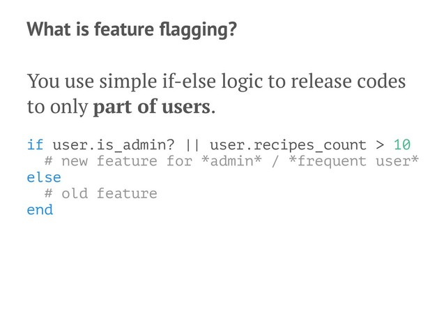 What is feature ﬂagging?
You use simple if-else logic to release codes
to only part of users.
if user.is_admin? || user.recipes_count > 10
# new feature for *admin* / *frequent user*
else
# old feature
end
