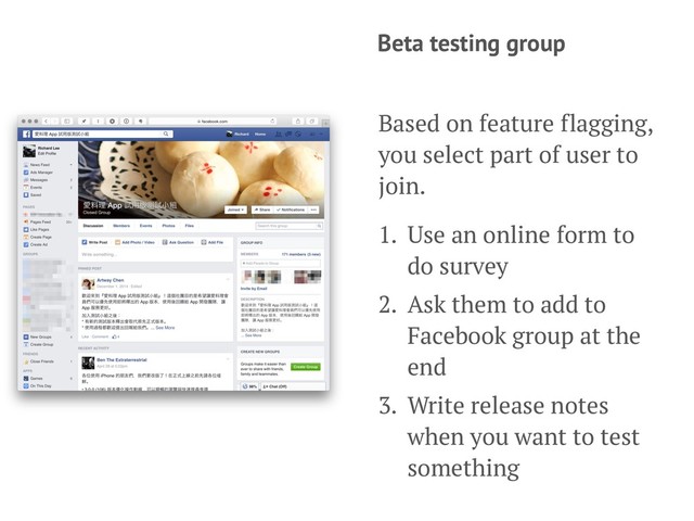 Beta testing group
Based on feature flagging,
you select part of user to
join.
1. Use an online form to
do survey
2. Ask them to add to
Facebook group at the
end
3. Write release notes
when you want to test
something
