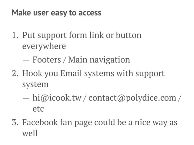 Make user easy to access
1. Put support form link or button
everywhere
— Footers / Main navigation
2. Hook you Email systems with support
system
— hi@icook.tw / contact@polydice.com /
etc
3. Facebook fan page could be a nice way as
well
